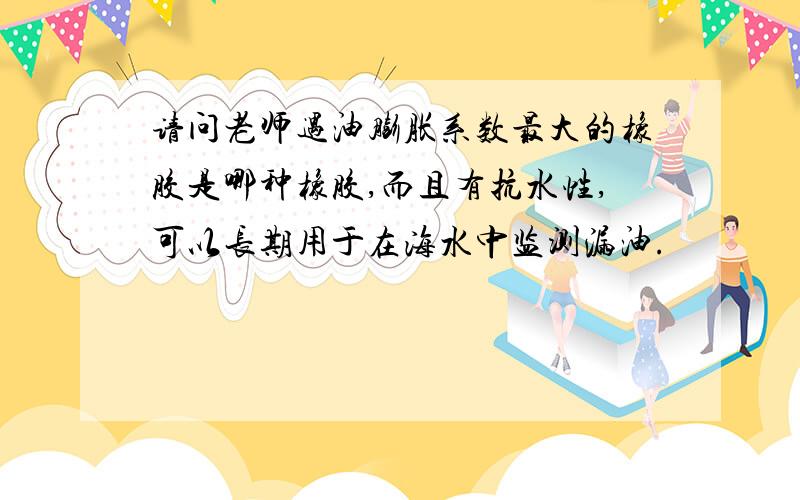 请问老师遇油膨胀系数最大的橡胶是哪种橡胶,而且有抗水性,可以长期用于在海水中监测漏油.