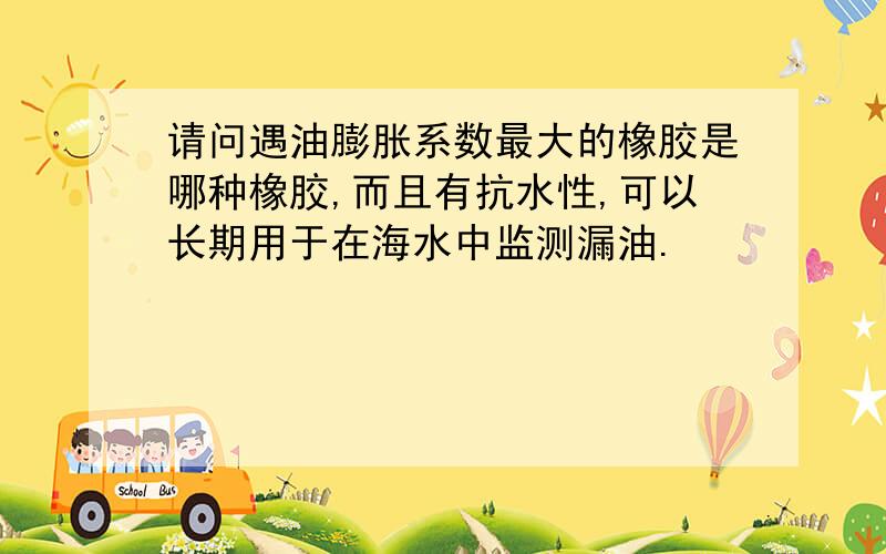 请问遇油膨胀系数最大的橡胶是哪种橡胶,而且有抗水性,可以长期用于在海水中监测漏油.