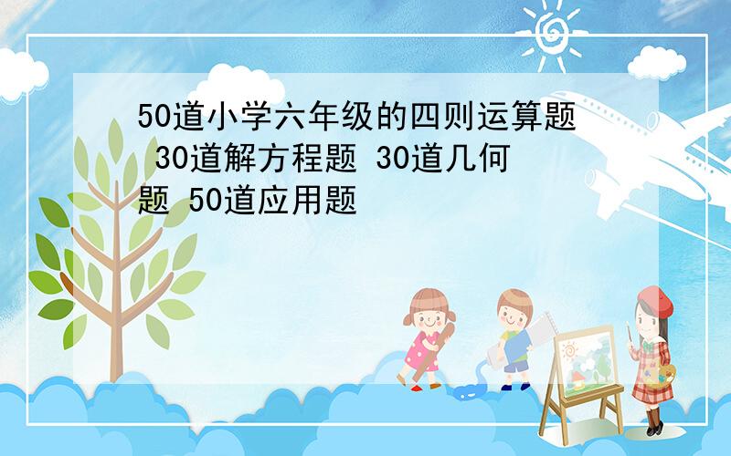 50道小学六年级的四则运算题 30道解方程题 30道几何题 50道应用题