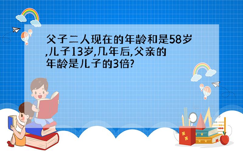 父子二人现在的年龄和是58岁,儿子13岁,几年后,父亲的年龄是儿子的3倍?