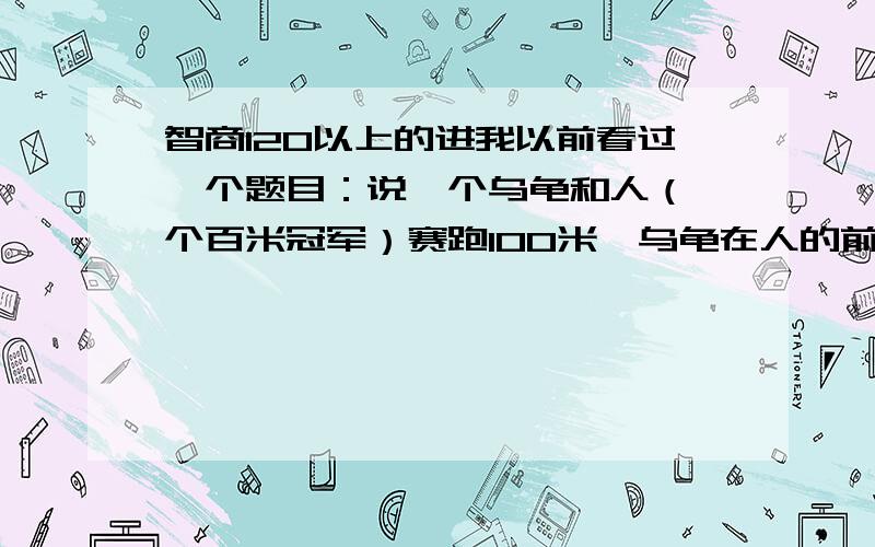 智商120以上的进我以前看过一个题目：说一个乌龟和人（一个百米冠军）赛跑100米,乌龟在人的前面20米,一同开始向终点.