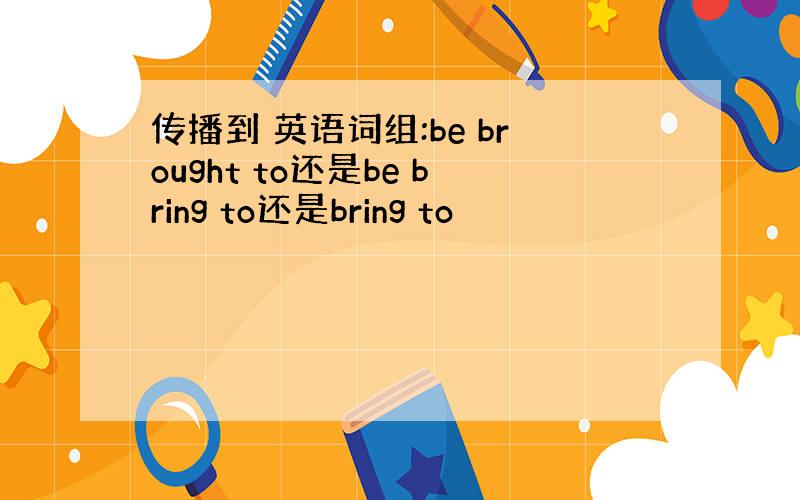 传播到 英语词组:be brought to还是be bring to还是bring to