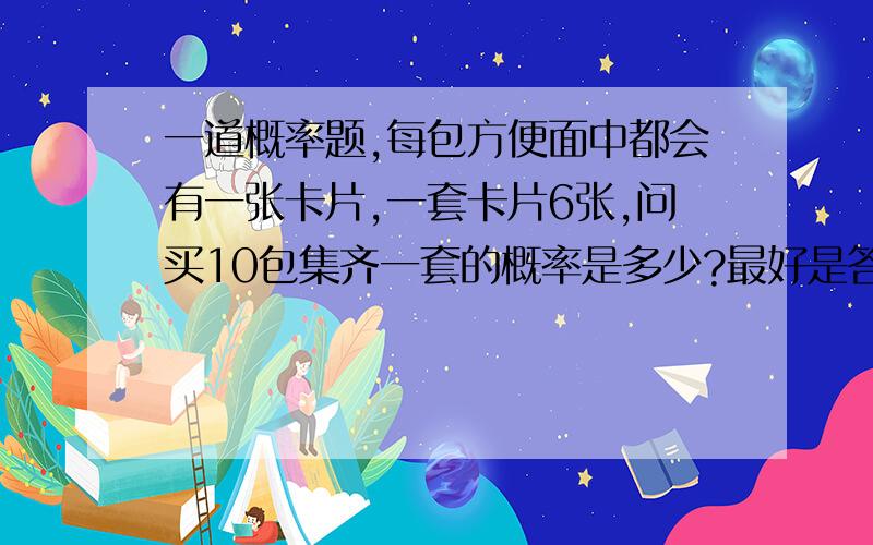 一道概率题,每包方便面中都会有一张卡片,一套卡片6张,问买10包集齐一套的概率是多少?最好是答案算出来，我想证实一下自己