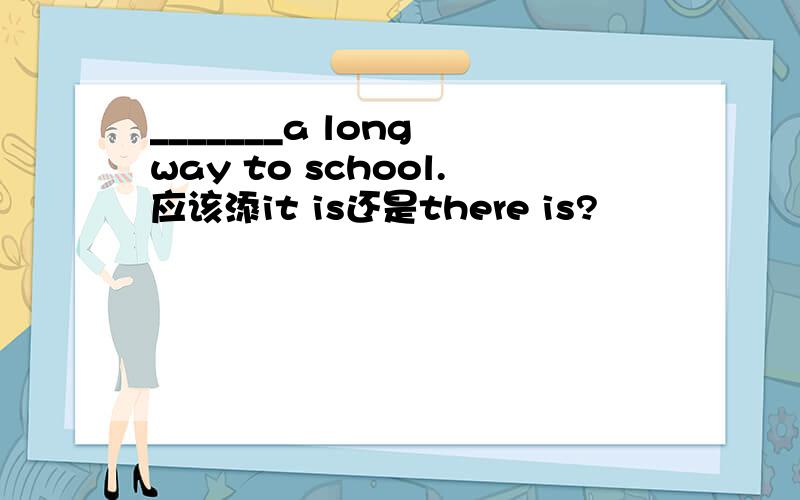 _______a long way to school.应该添it is还是there is?