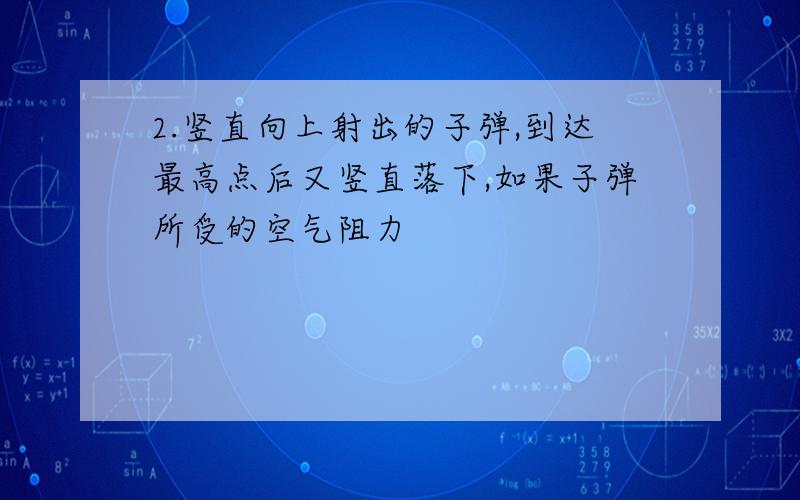 2.竖直向上射出的子弹,到达最高点后又竖直落下,如果子弹所受的空气阻力