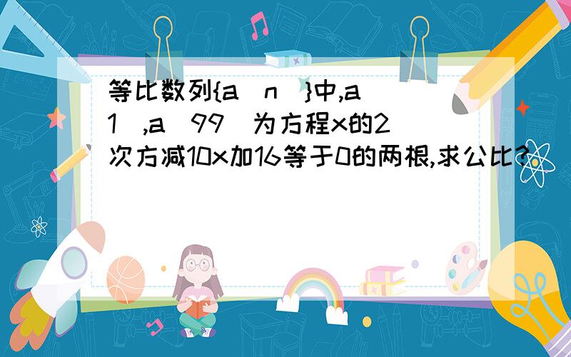 等比数列{a(n)}中,a(1),a(99)为方程x的2次方减10x加16等于0的两根,求公比?