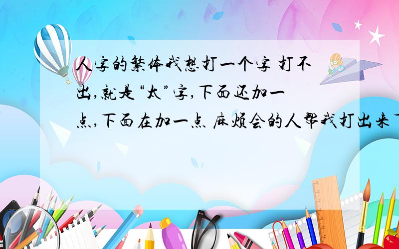 人字的繁体我想打一个字 打不出,就是“太”字,下面还加一点,下面在加一点 麻烦会的人帮我打出来下