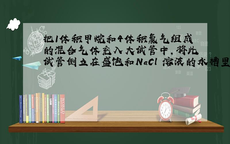 把1体积甲烷和4体积氯气组成的混合气体充入大试管中,将此试管倒立在盛饱和NaCl 溶液的水槽里,放在光亮.