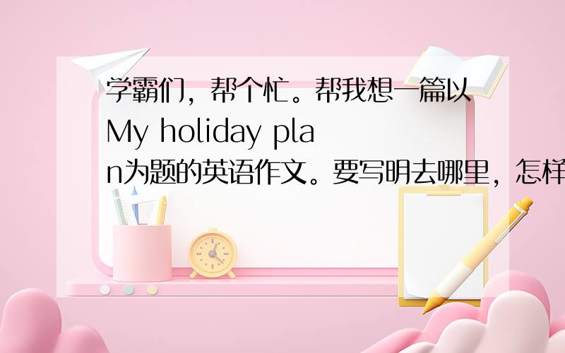 学霸们，帮个忙。帮我想一篇以My holiday plan为题的英语作文。要写明去哪里，怎样去，和谁去，去做什么，什么时