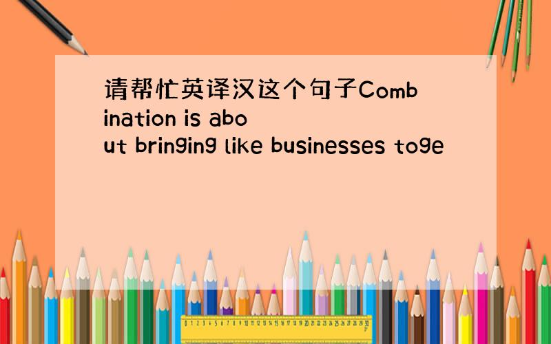 请帮忙英译汉这个句子Combination is about bringing like businesses toge