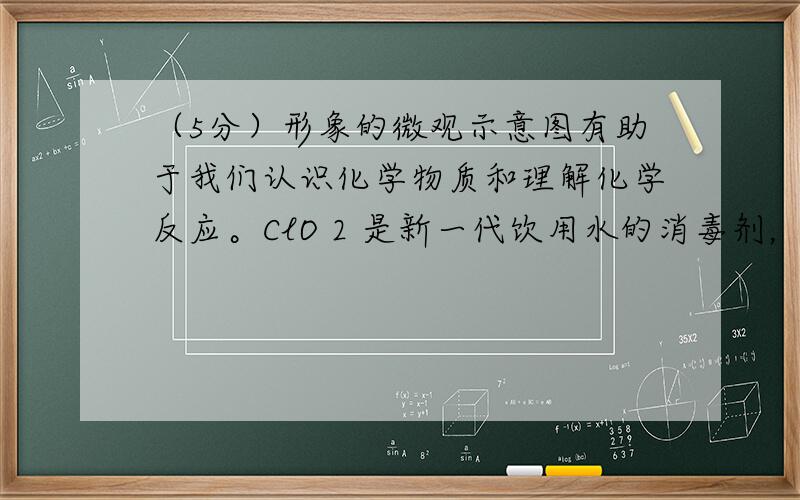 （5分）形象的微观示意图有助于我们认识化学物质和理解化学反应。ClO 2 是新一代饮用水的消毒剂，我国成功研制出用氯气和