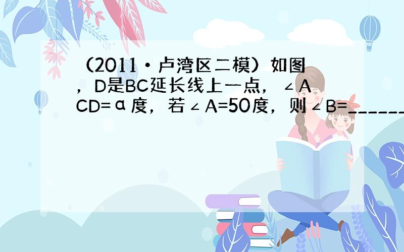 （2011•卢湾区二模）如图，D是BC延长线上一点，∠ACD=α度，若∠A=50度，则∠B=______度（用含α的代数