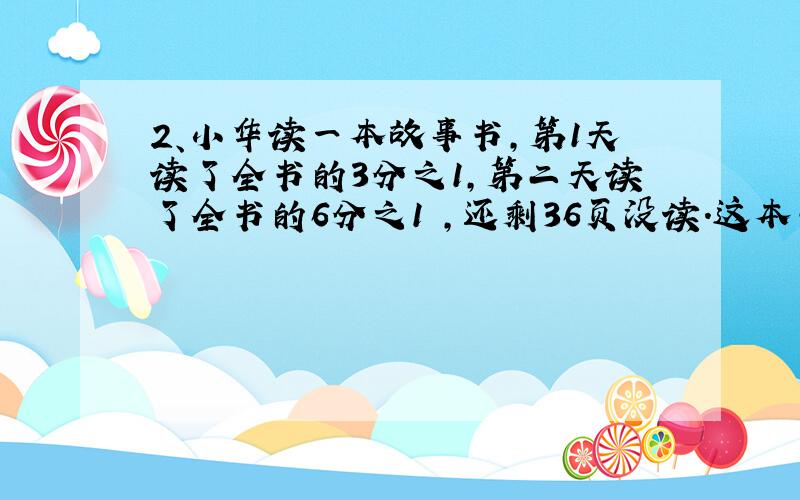 2、小华读一本故事书,第1天读了全书的3分之1,第二天读了全书的6分之1 ,还剩36页没读.这本书?