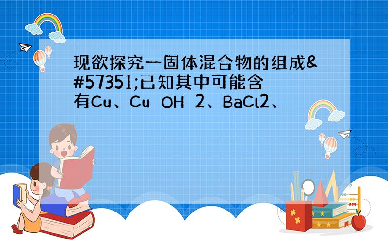 现欲探究一固体混合物的组成已知其中可能含有Cu、CuOH2、BaCl2、