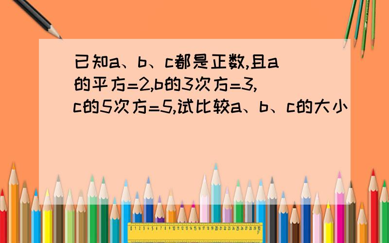 已知a、b、c都是正数,且a的平方=2,b的3次方=3,c的5次方=5,试比较a、b、c的大小