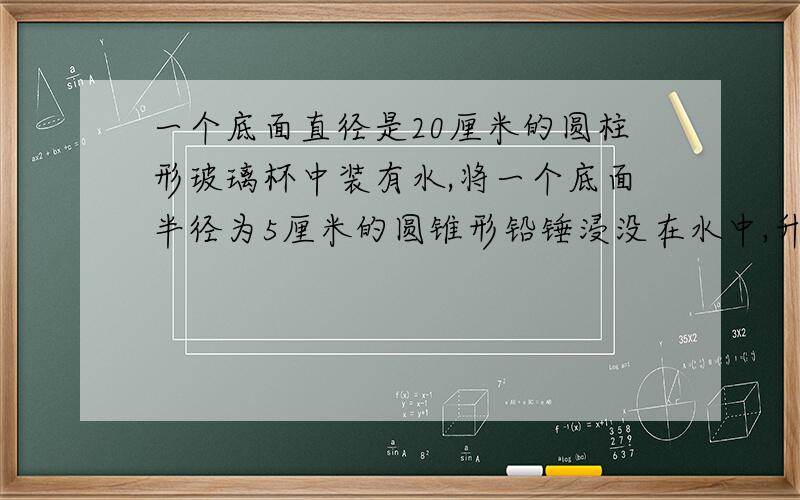 一个底面直径是20厘米的圆柱形玻璃杯中装有水,将一个底面半径为5厘米的圆锥形铅锤浸没在水中,升了5厘米,