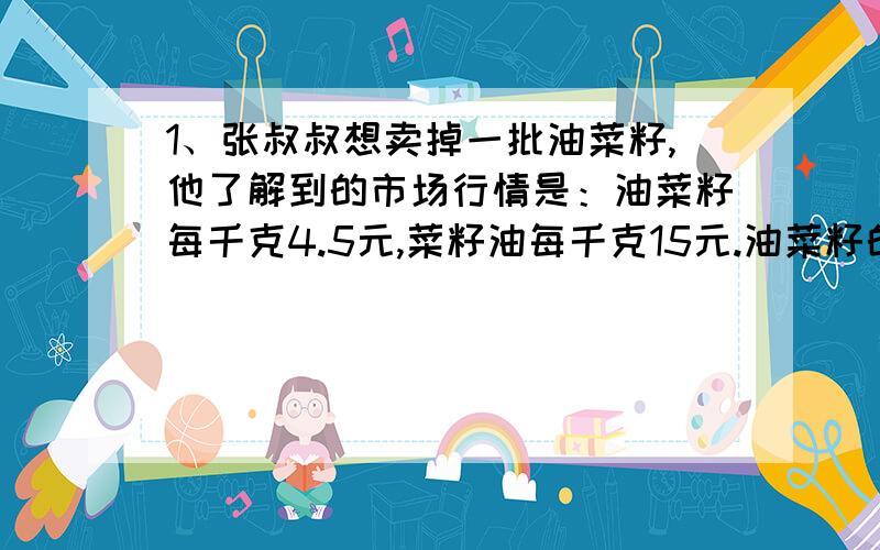 1、张叔叔想卖掉一批油菜籽,他了解到的市场行情是：油菜籽每千克4.5元,菜籽油每千克15元.油菜籽的出油率是35%,油菜