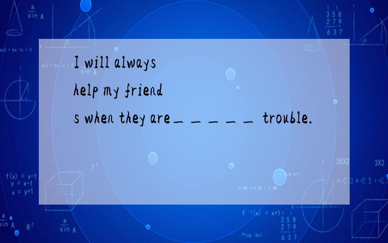 I will always help my friends when they are_____ trouble.