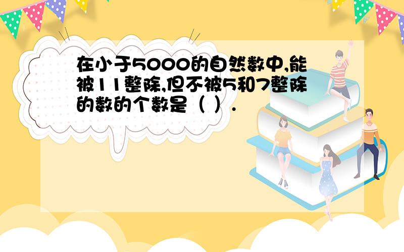 在小于5000的自然数中,能被11整除,但不被5和7整除的数的个数是（ ）.