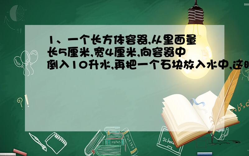 1、一个长方体容器,从里面量长5厘米,宽4厘米,向容器中倒入10升水,再把一个石块放入水中,这时水深8分米,求石块体积.