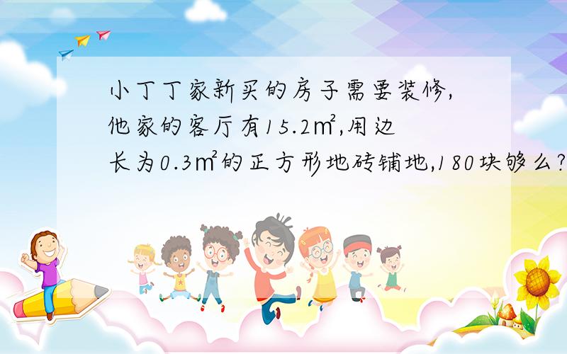 小丁丁家新买的房子需要装修,他家的客厅有15.2㎡,用边长为0.3㎡的正方形地砖铺地,180块够么?