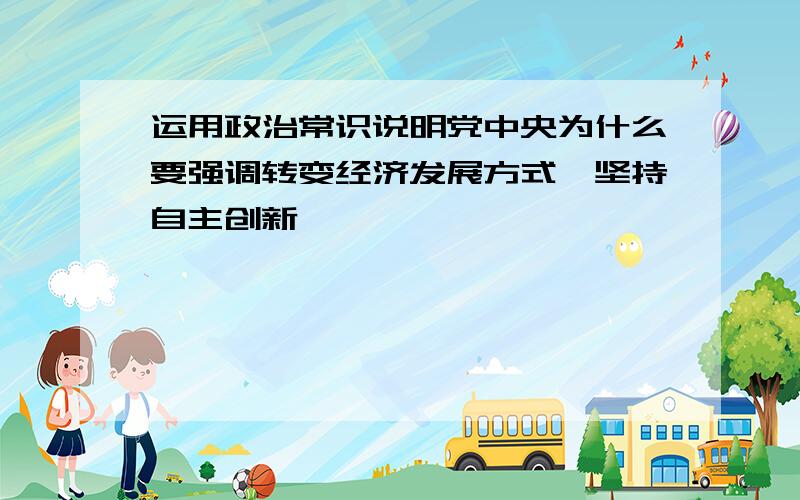 运用政治常识说明党中央为什么要强调转变经济发展方式、坚持自主创新