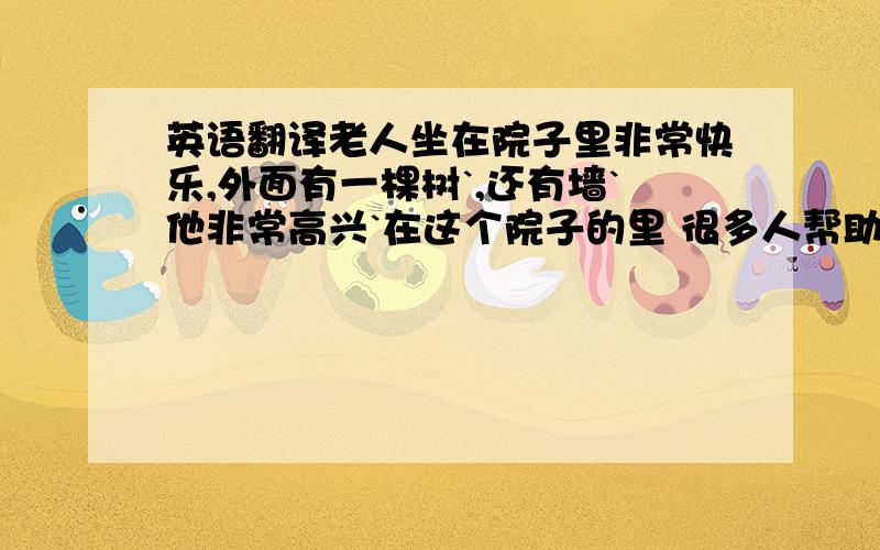 英语翻译老人坐在院子里非常快乐,外面有一棵树`,还有墙`他非常高兴`在这个院子的里 很多人帮助他` 他在生活上`过的非常