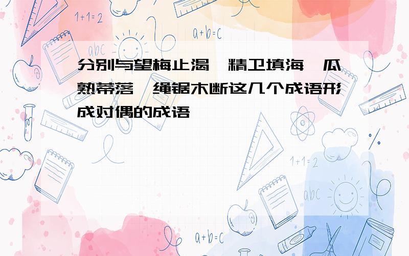 分别与望梅止渴、精卫填海、瓜熟蒂落、绳锯木断这几个成语形成对偶的成语,