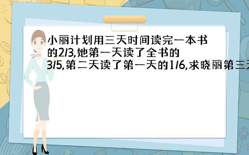 小丽计划用三天时间读完一本书的2/3,她第一天读了全书的3/5,第二天读了第一天的1/6,求晓丽第三天应读