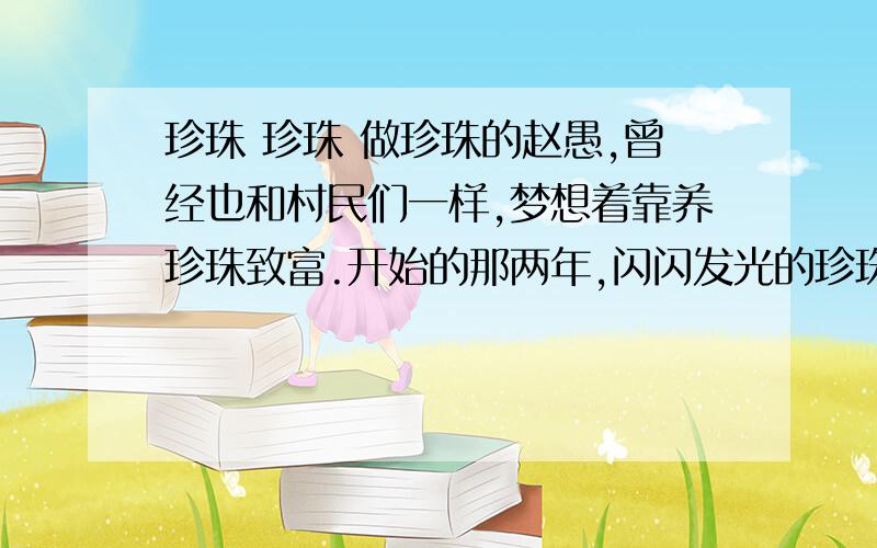 珍珠 珍珠 做珍珠的赵愚,曾经也和村民们一样,梦想着靠养珍珠致富.开始的那两年,闪闪发光的珍珠确实让他挣到过一些钱,可是