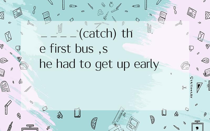 ____(catch) the first bus ,she had to get up early