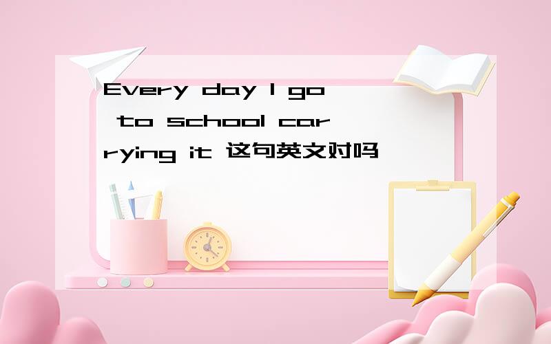 Every day I go to school carrying it 这句英文对吗