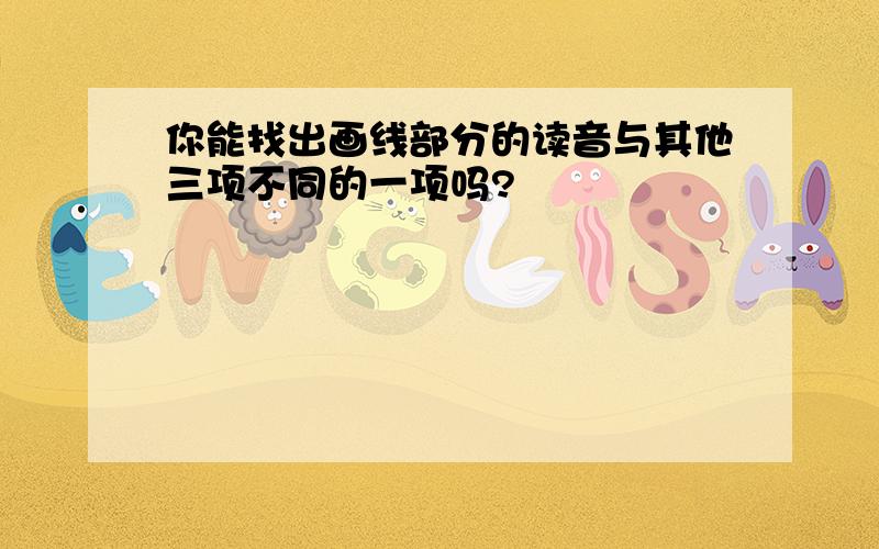 你能找出画线部分的读音与其他三项不同的一项吗?