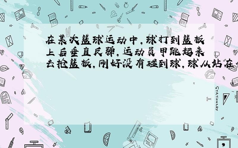 在某次篮球运动中，球打到篮板上后垂直反弹，运动员甲跳起来去抢篮板，刚好没有碰到球，球从站在他身后的乙的头顶擦过，落到了地