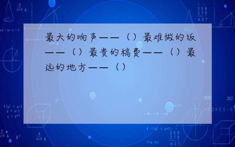 最大的响声——（）最难做的饭——（）最贵的稿费——（）最远的地方——（）