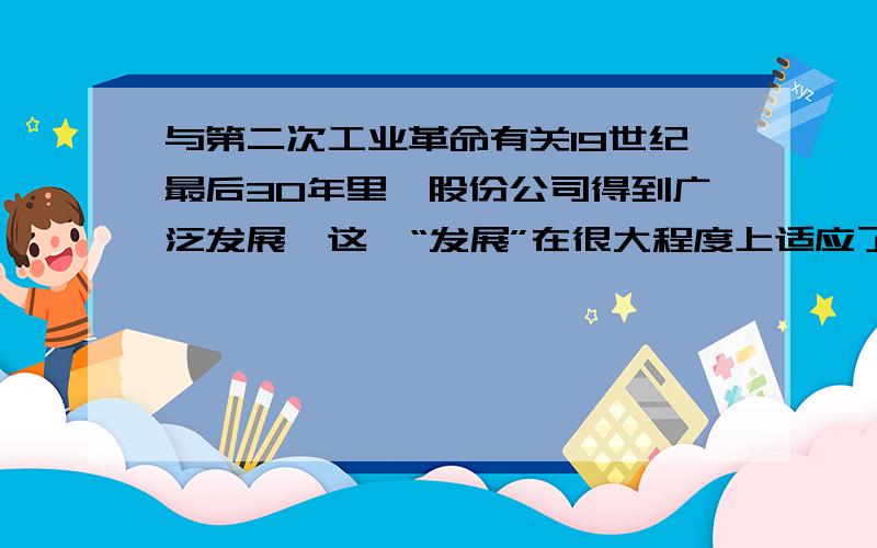 与第二次工业革命有关19世纪最后30年里,股份公司得到广泛发展,这一“发展”在很大程度上适应了?A.新兴工业扩大规模的要