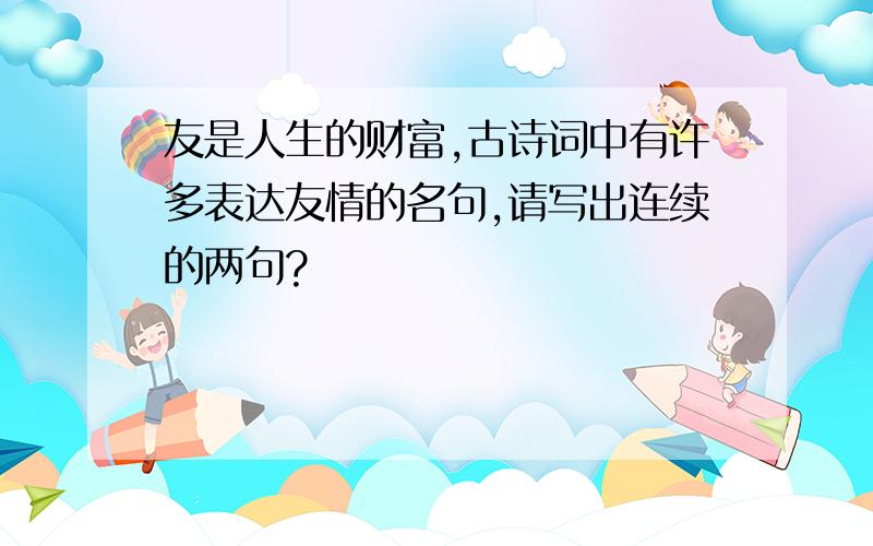 友是人生的财富,古诗词中有许多表达友情的名句,请写出连续的两句?