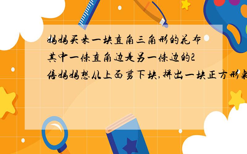 妈妈买来一块直角三角形的花布其中一条直角边是另一条边的2倍妈妈想从上面剪下块,拼出一块正方形桌布要快