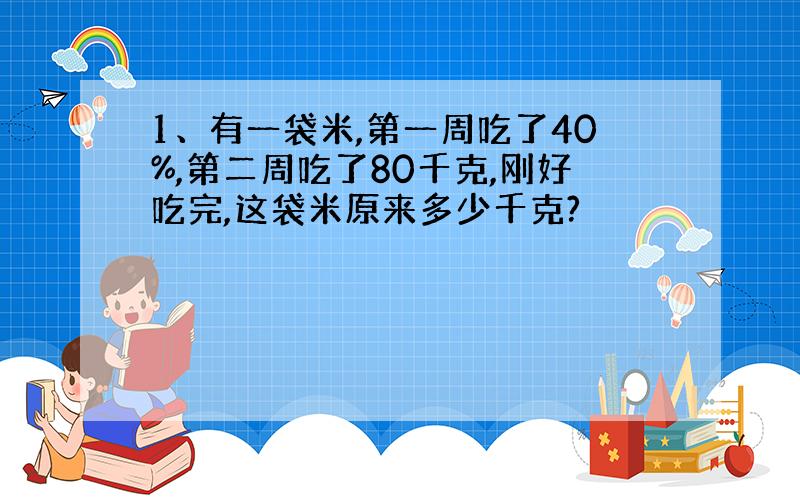 1、有一袋米,第一周吃了40%,第二周吃了80千克,刚好吃完,这袋米原来多少千克?