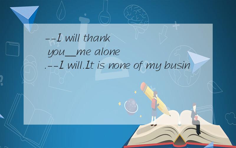 --I will thank you__me alone.--I will.It is none of my busin