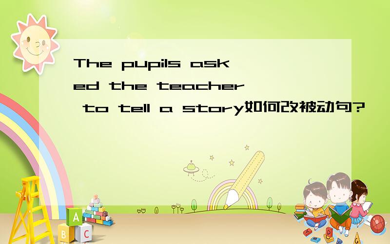 The pupils asked the teacher to tell a story如何改被动句?