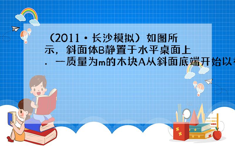 （2011•长沙模拟）如图所示，斜面体B静置于水平桌面上．一质量为m的木块A从斜面底端开始以初速度v0上滑，然后又返回出