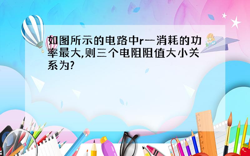 如图所示的电路中r一消耗的功率最大,则三个电阻阻值大小关系为?