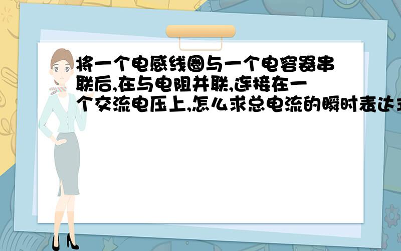 将一个电感线圈与一个电容器串联后,在与电阻并联,连接在一个交流电压上,怎么求总电流的瞬时表达式