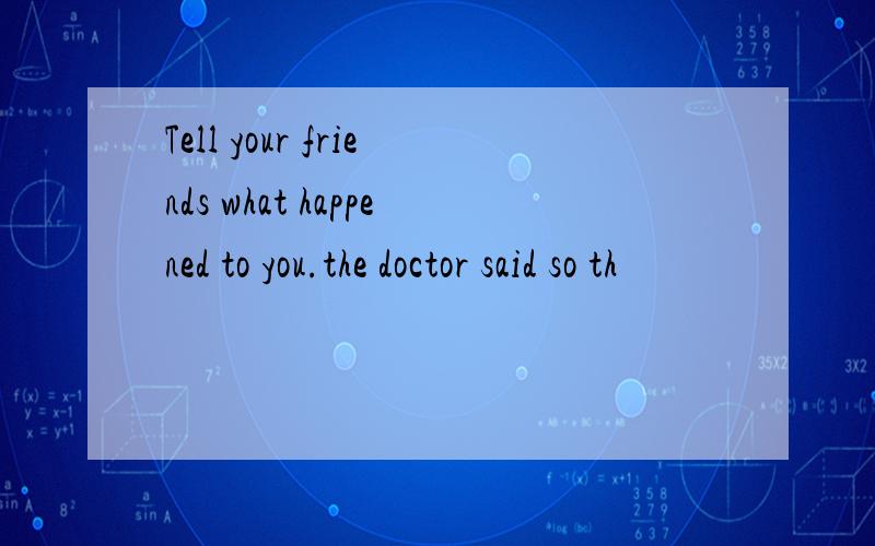 Tell your friends what happened to you.the doctor said so th