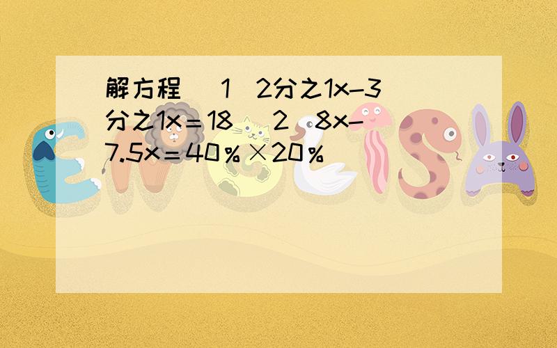 解方程 （1）2分之1x-3分之1x＝18 （2）8x-7.5x＝40％×20％