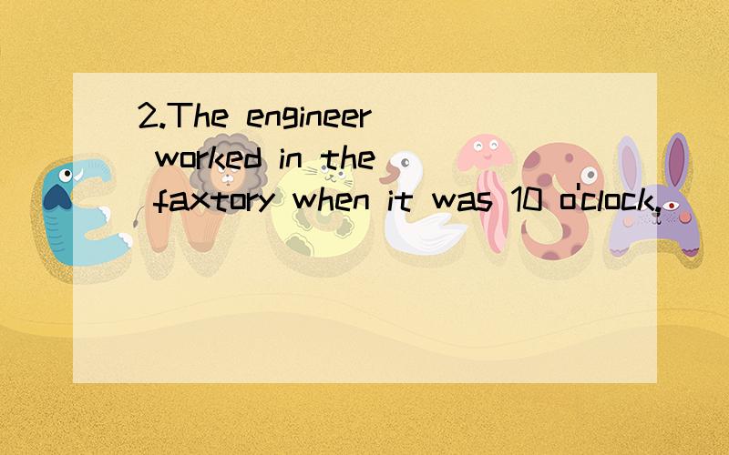 2.The engineer worked in the faxtory when it was 10 o'clock.