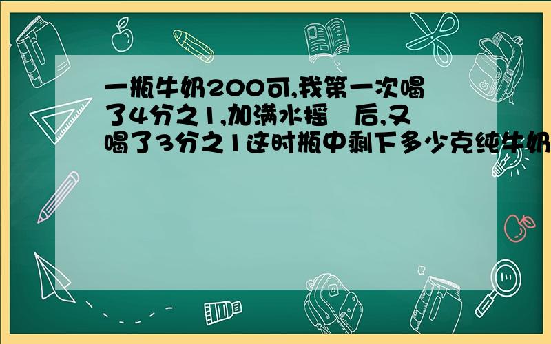 一瓶牛奶200可,我第一次喝了4分之1,加满水摇勻后,又喝了3分之1这时瓶中剩下多少克纯牛奶