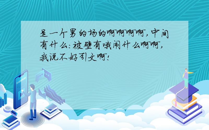 是一个男的场的啊啊啊啊,中间有什么:被壁有哦闹什么啊啊,我说不好引文啊!