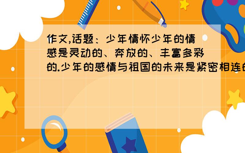 作文,话题：少年情怀少年的情感是灵动的、奔放的、丰富多彩的.少年的感情与祖国的未来是紧密相连的.以少年情怀为题 说一说自